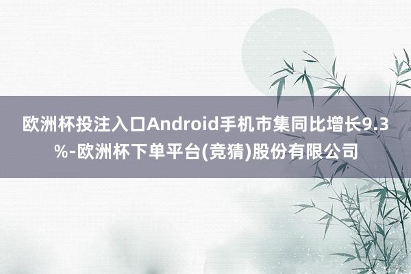 欧洲杯投注入口Android手机市集同比增长9.3%-欧洲杯下单平台(竞猜)股份有限公司