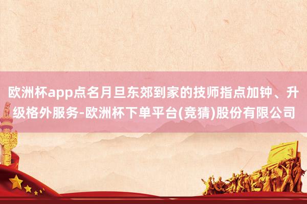 欧洲杯app点名月旦东郊到家的技师指点加钟、升级格外服务-欧洲杯下单平台(竞猜)股份有限公司