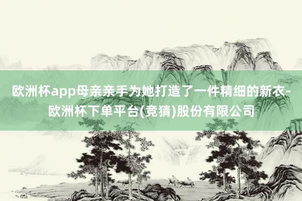 欧洲杯app母亲亲手为她打造了一件精细的新衣-欧洲杯下单平台(竞猜)股份有限公司