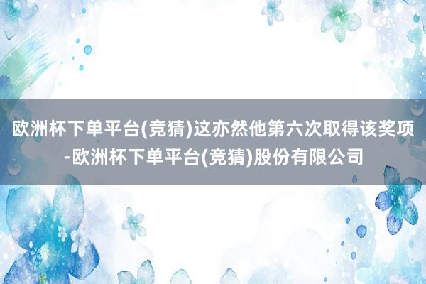 欧洲杯下单平台(竞猜)这亦然他第六次取得该奖项-欧洲杯下单平台(竞猜)股份有限公司