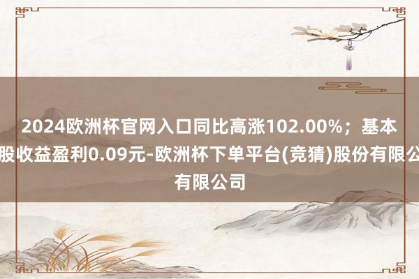 2024欧洲杯官网入口同比高涨102.00%；基本每股收益盈利0.09元-欧洲杯下单平台(竞猜)股份有限公司