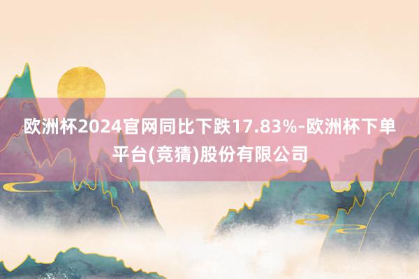 欧洲杯2024官网同比下跌17.83%-欧洲杯下单平台(竞猜)股份有限公司