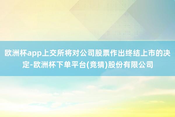 欧洲杯app上交所将对公司股票作出终结上市的决定-欧洲杯下单平台(竞猜)股份有限公司