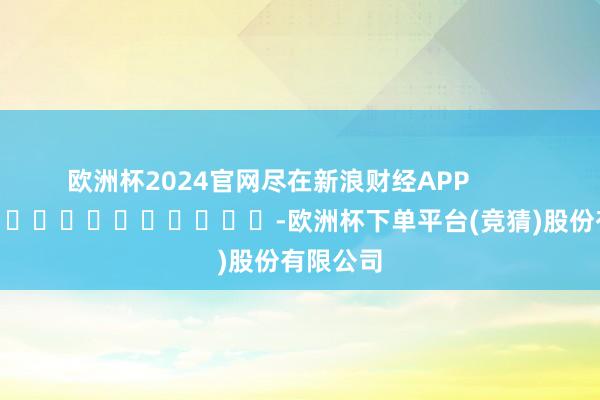 欧洲杯2024官网尽在新浪财经APP            													-欧洲杯下单平台(竞猜)股份有限公司