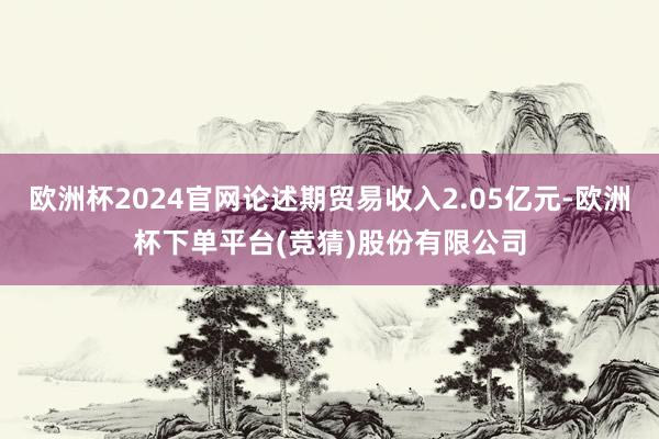 欧洲杯2024官网论述期贸易收入2.05亿元-欧洲杯下单平台(竞猜)股份有限公司