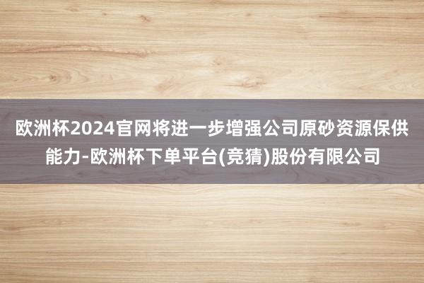 欧洲杯2024官网将进一步增强公司原砂资源保供能力-欧洲杯下单平台(竞猜)股份有限公司