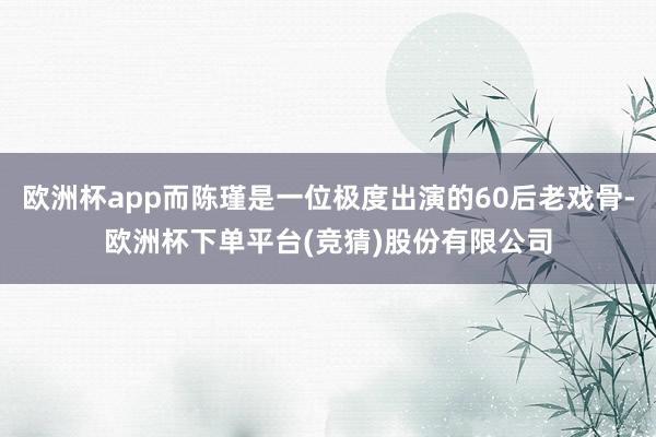 欧洲杯app而陈瑾是一位极度出演的60后老戏骨-欧洲杯下单平台(竞猜)股份有限公司