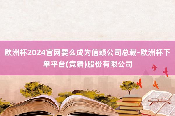 欧洲杯2024官网要么成为信赖公司总裁-欧洲杯下单平台(竞猜)股份有限公司