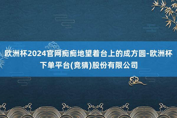 欧洲杯2024官网痴痴地望着台上的成方圆-欧洲杯下单平台(竞猜)股份有限公司