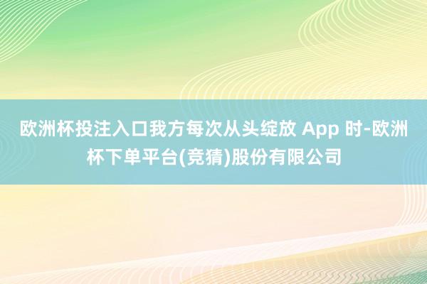 欧洲杯投注入口我方每次从头绽放 App 时-欧洲杯下单平台(竞猜)股份有限公司