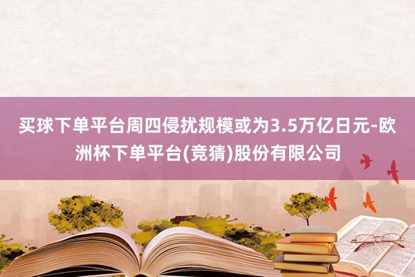 买球下单平台周四侵扰规模或为3.5万亿日元-欧洲杯下单平台(竞猜)股份有限公司