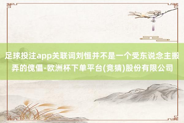 足球投注app关联词刘恒并不是一个受东说念主搬弄的傀儡-欧洲杯下单平台(竞猜)股份有限公司