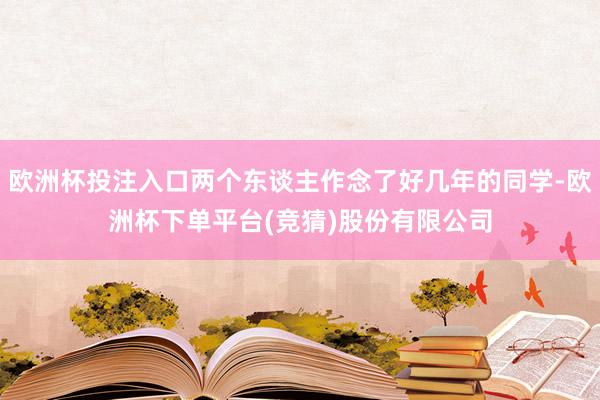 欧洲杯投注入口两个东谈主作念了好几年的同学-欧洲杯下单平台(竞猜)股份有限公司