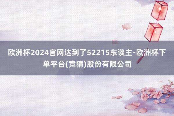 欧洲杯2024官网达到了52215东谈主-欧洲杯下单平台(竞猜)股份有限公司