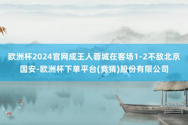 欧洲杯2024官网成王人蓉城在客场1-2不敌北京国安-欧洲杯下单平台(竞猜)股份有限公司