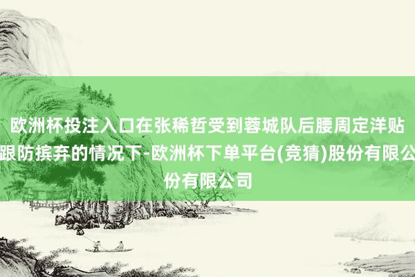 欧洲杯投注入口在张稀哲受到蓉城队后腰周定洋贴身跟防摈弃的情况下-欧洲杯下单平台(竞猜)股份有限公司