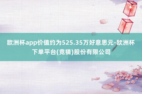 欧洲杯app价值约为525.35万好意思元-欧洲杯下单平台(竞猜)股份有限公司