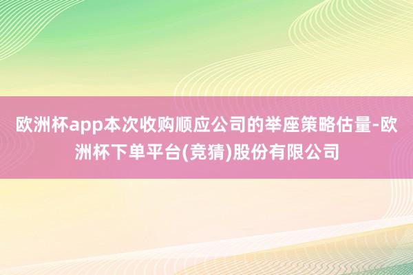 欧洲杯app本次收购顺应公司的举座策略估量-欧洲杯下单平台(竞猜)股份有限公司