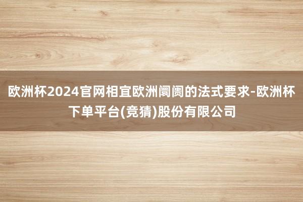 欧洲杯2024官网相宜欧洲阛阓的法式要求-欧洲杯下单平台(竞猜)股份有限公司