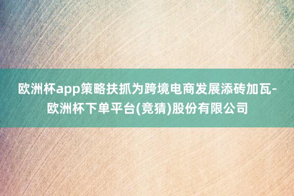 欧洲杯app　　策略扶抓为跨境电商发展添砖加瓦-欧洲杯下单平台(竞猜)股份有限公司