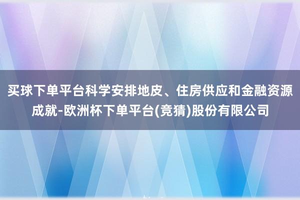 买球下单平台科学安排地皮、住房供应和金融资源成就-欧洲杯下单平台(竞猜)股份有限公司