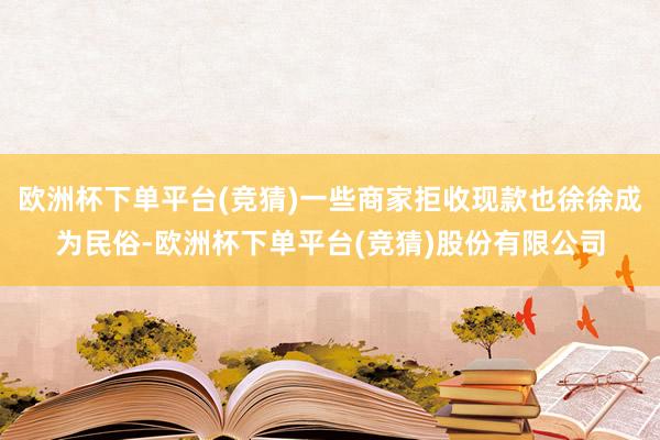 欧洲杯下单平台(竞猜)一些商家拒收现款也徐徐成为民俗-欧洲杯下单平台(竞猜)股份有限公司