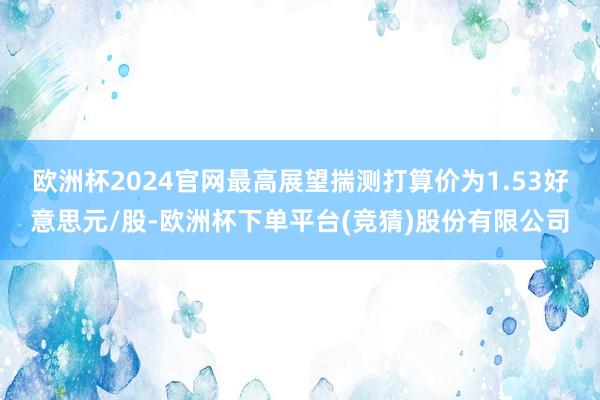 欧洲杯2024官网最高展望揣测打算价为1.53好意思元/股-欧洲杯下单平台(竞猜)股份有限公司