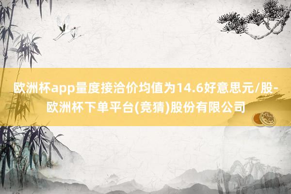 欧洲杯app量度接洽价均值为14.6好意思元/股-欧洲杯下单平台(竞猜)股份有限公司