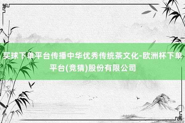 买球下单平台传播中华优秀传统茶文化-欧洲杯下单平台(竞猜)股份有限公司