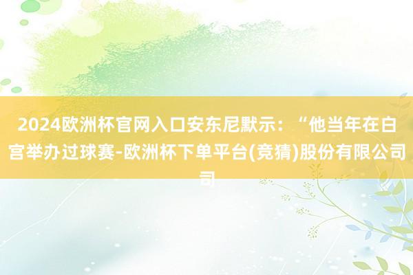 2024欧洲杯官网入口安东尼默示：“他当年在白宫举办过球赛-欧洲杯下单平台(竞猜)股份有限公司