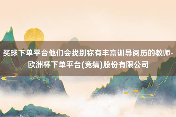 买球下单平台他们会找别称有丰富训导阅历的教师-欧洲杯下单平台(竞猜)股份有限公司