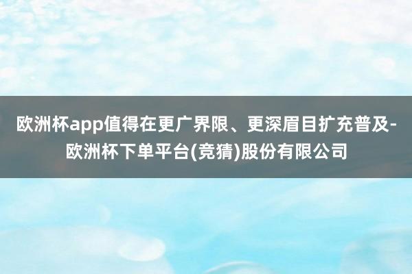 欧洲杯app值得在更广界限、更深眉目扩充普及-欧洲杯下单平台(竞猜)股份有限公司