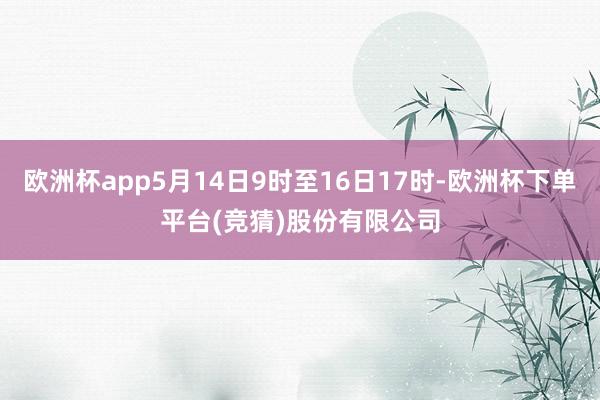 欧洲杯app5月14日9时至16日17时-欧洲杯下单平台(竞猜)股份有限公司