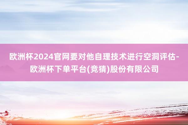 欧洲杯2024官网要对他自理技术进行空洞评估-欧洲杯下单平台(竞猜)股份有限公司