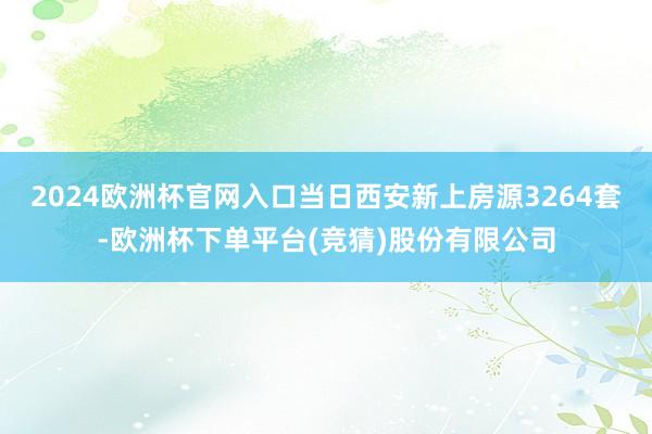 2024欧洲杯官网入口当日西安新上房源3264套-欧洲杯下单平台(竞猜)股份有限公司