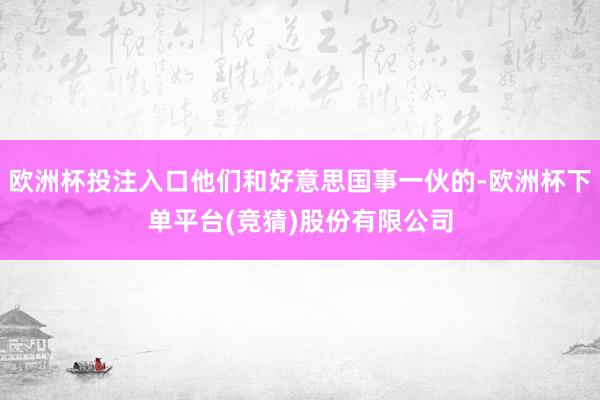 欧洲杯投注入口他们和好意思国事一伙的-欧洲杯下单平台(竞猜)股份有限公司