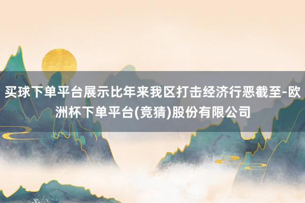 买球下单平台展示比年来我区打击经济行恶截至-欧洲杯下单平台(竞猜)股份有限公司