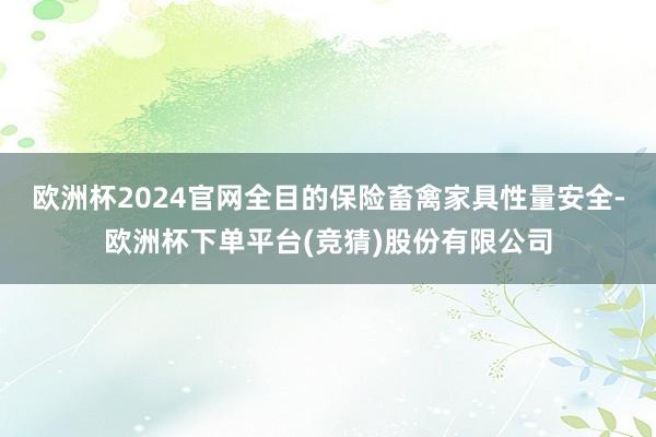 欧洲杯2024官网全目的保险畜禽家具性量安全-欧洲杯下单平台(竞猜)股份有限公司