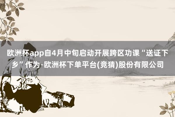 欧洲杯app自4月中旬启动开展跨区功课“送证下乡”作为-欧洲杯下单平台(竞猜)股份有限公司