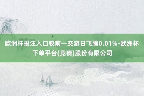 欧洲杯投注入口较前一交游日飞腾0.01%-欧洲杯下单平台(竞猜)股份有限公司