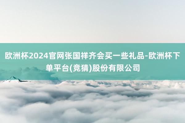 欧洲杯2024官网张国祥齐会买一些礼品-欧洲杯下单平台(竞猜)股份有限公司