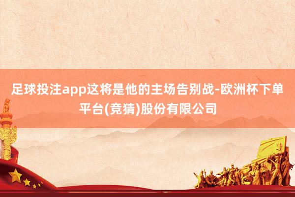 足球投注app这将是他的主场告别战-欧洲杯下单平台(竞猜)股份有限公司