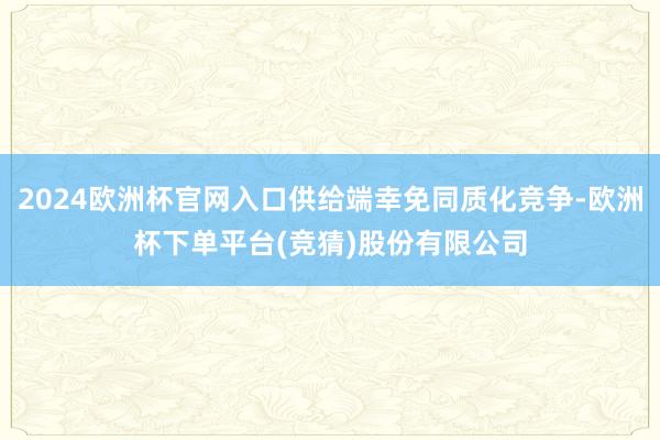 2024欧洲杯官网入口供给端幸免同质化竞争-欧洲杯下单平台(竞猜)股份有限公司