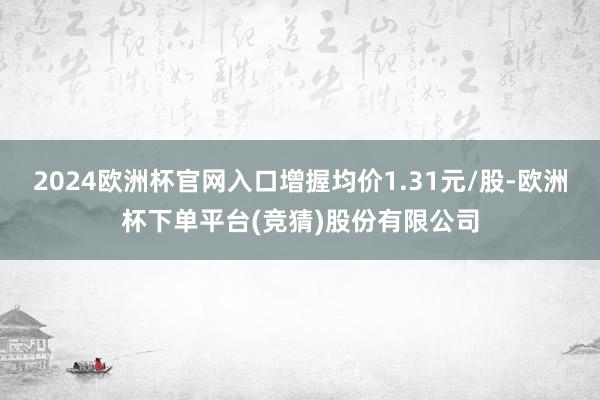 2024欧洲杯官网入口增握均价1.31元/股-欧洲杯下单平台(竞猜)股份有限公司