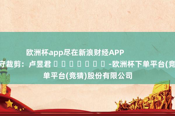 欧洲杯app尽在新浪财经APP            						职守裁剪：卢昱君 							-欧洲杯下单平台(竞猜)股份有限公司