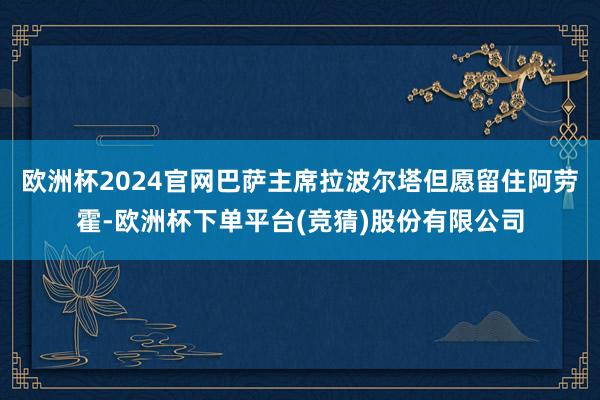 欧洲杯2024官网巴萨主席拉波尔塔但愿留住阿劳霍-欧洲杯下单平台(竞猜)股份有限公司