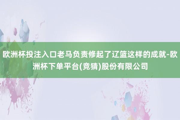 欧洲杯投注入口老马负责修起了辽篮这样的成就-欧洲杯下单平台(竞猜)股份有限公司