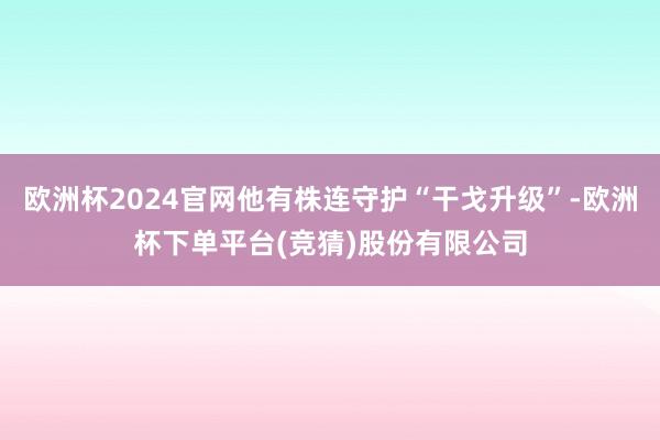 欧洲杯2024官网他有株连守护“干戈升级”-欧洲杯下单平台(竞猜)股份有限公司