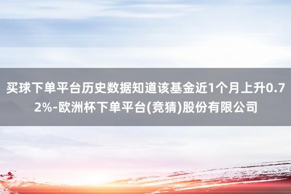 买球下单平台历史数据知道该基金近1个月上升0.72%-欧洲杯下单平台(竞猜)股份有限公司