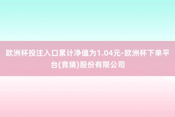 欧洲杯投注入口累计净值为1.04元-欧洲杯下单平台(竞猜)股份有限公司